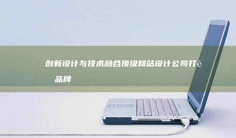 创新设计与技术融合：顶级网站设计公司打造品牌力量